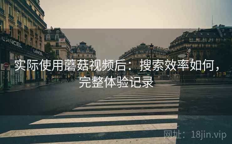 实际使用蘑菇视频后：搜索效率如何，完整体验记录