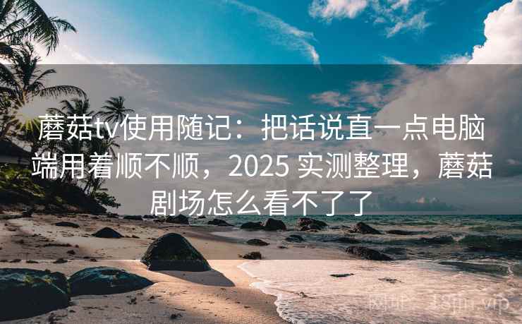 蘑菇tv使用随记：把话说直一点电脑端用着顺不顺，2025 实测整理，蘑菇剧场怎么看不了了