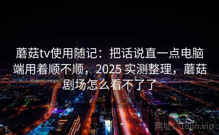 蘑菇tv使用随记：把话说直一点电脑端用着顺不顺，2025 实测整理，蘑菇剧场怎么看不了了