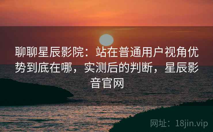 聊聊星辰影院：站在普通用户视角优势到底在哪，实测后的判断，星辰影音官网