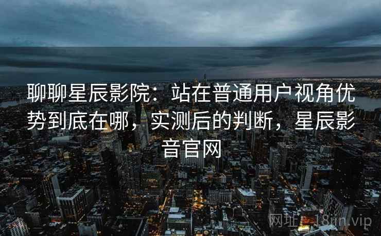聊聊星辰影院：站在普通用户视角优势到底在哪，实测后的判断，星辰影音官网
