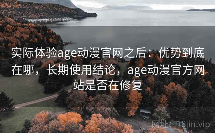 实际体验age动漫官网之后：优势到底在哪，长期使用结论，age动漫官方网站是否在修复