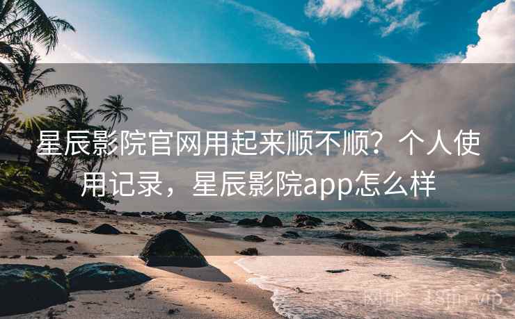 星辰影院官网用起来顺不顺？个人使用记录，星辰影院app怎么样