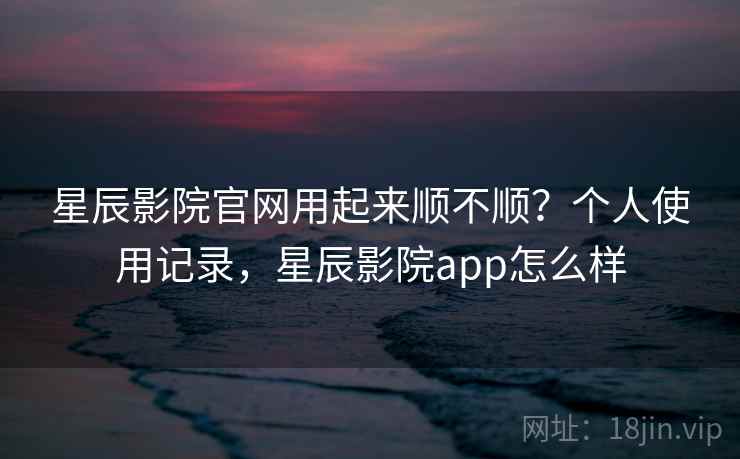 星辰影院官网用起来顺不顺？个人使用记录，星辰影院app怎么样