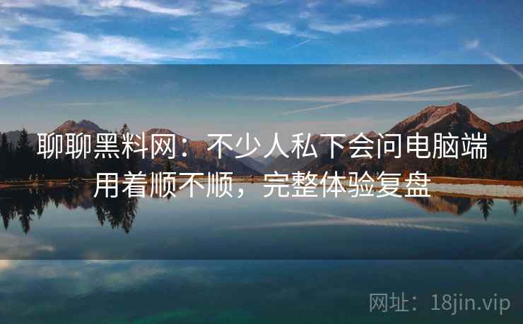 聊聊黑料网：不少人私下会问电脑端用着顺不顺，完整体验复盘