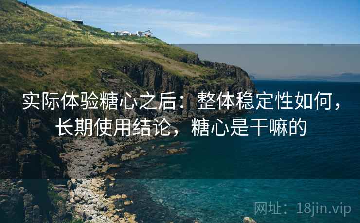 实际体验糖心之后：整体稳定性如何，长期使用结论，糖心是干嘛的