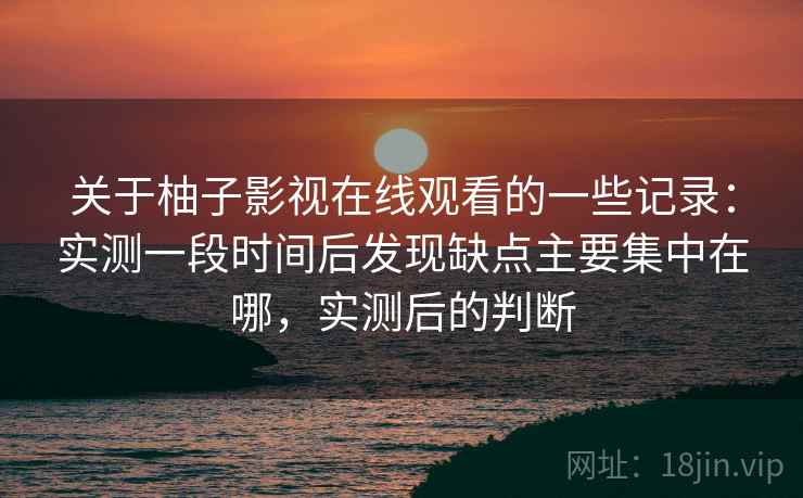 关于柚子影视在线观看的一些记录：实测一段时间后发现缺点主要集中在哪，实测后的判断