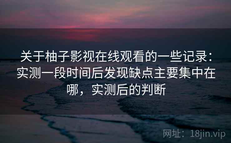关于柚子影视在线观看的一些记录：实测一段时间后发现缺点主要集中在哪，实测后的判断