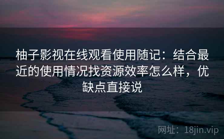 柚子影视在线观看使用随记：结合最近的使用情况找资源效率怎么样，优缺点直接说