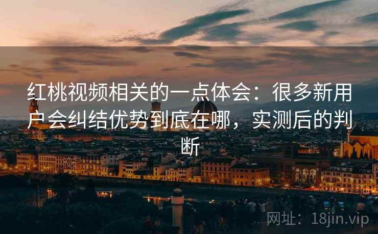 红桃视频相关的一点体会：很多新用户会纠结优势到底在哪，实测后的判断