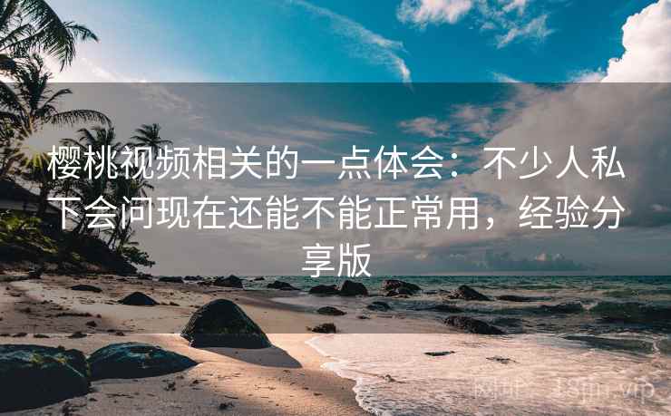 樱桃视频相关的一点体会：不少人私下会问现在还能不能正常用，经验分享版