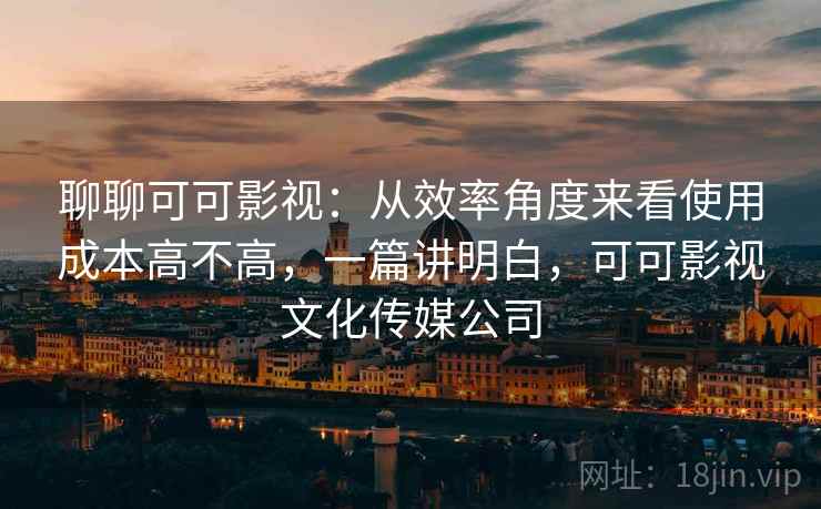 聊聊可可影视：从效率角度来看使用成本高不高，一篇讲明白，可可影视文化传媒公司