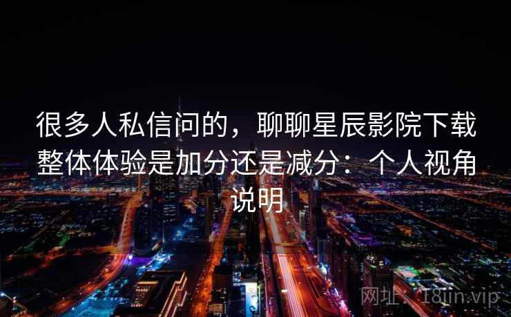 很多人私信问的，聊聊星辰影院下载整体体验是加分还是减分：个人视角说明