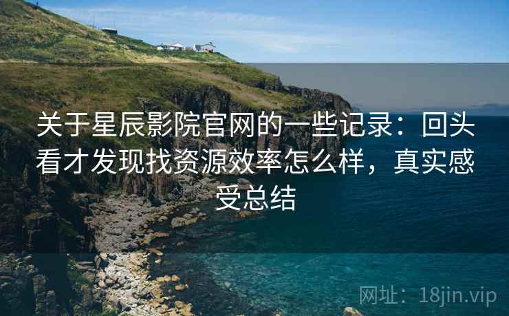 关于星辰影院官网的一些记录：回头看才发现找资源效率怎么样，真实感受总结