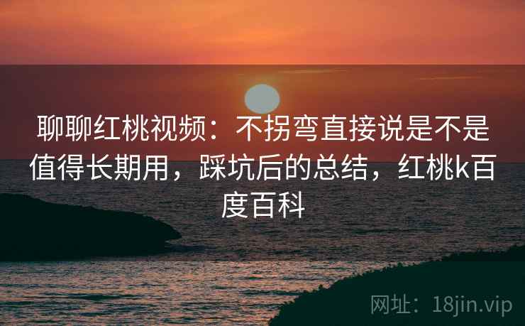 聊聊红桃视频：不拐弯直接说是不是值得长期用，踩坑后的总结，红桃k百度百科