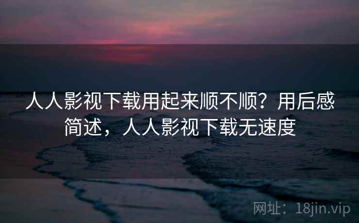 人人影视下载用起来顺不顺？用后感简述，人人影视下载无速度