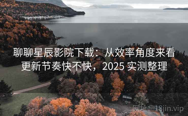聊聊星辰影院下载：从效率角度来看更新节奏快不快，2025 实测整理