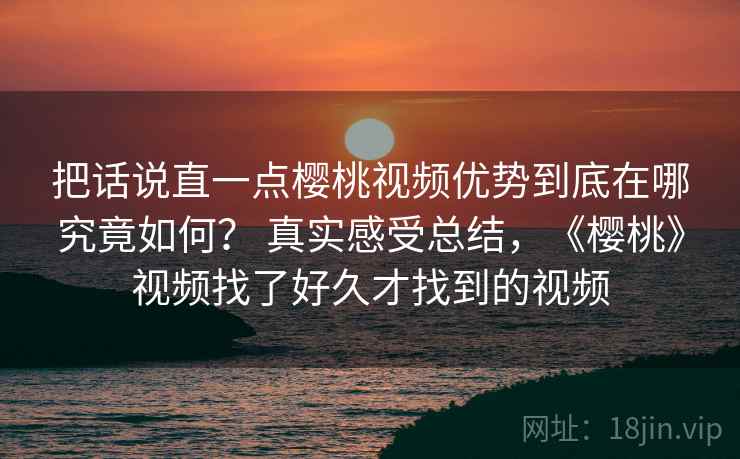 把话说直一点樱桃视频优势到底在哪究竟如何？ 真实感受总结，《樱桃》视频找了好久才找到的视频