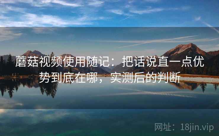 蘑菇视频使用随记：把话说直一点优势到底在哪，实测后的判断