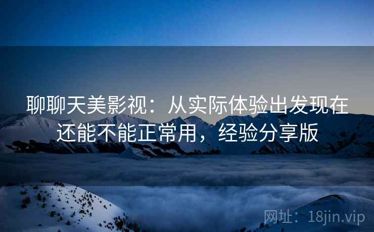 聊聊天美影视：从实际体验出发现在还能不能正常用，经验分享版