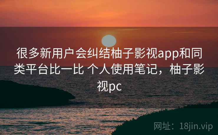 很多新用户会纠结柚子影视app和同类平台比一比 个人使用笔记，柚子影视pc