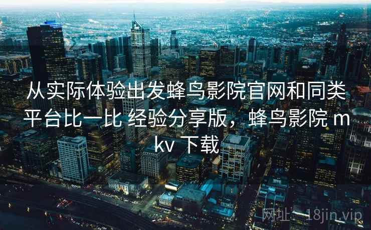 从实际体验出发蜂鸟影院官网和同类平台比一比 经验分享版，蜂鸟影院 mkv 下载