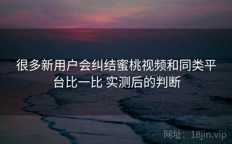 很多新用户会纠结蜜桃视频和同类平台比一比 实测后的判断