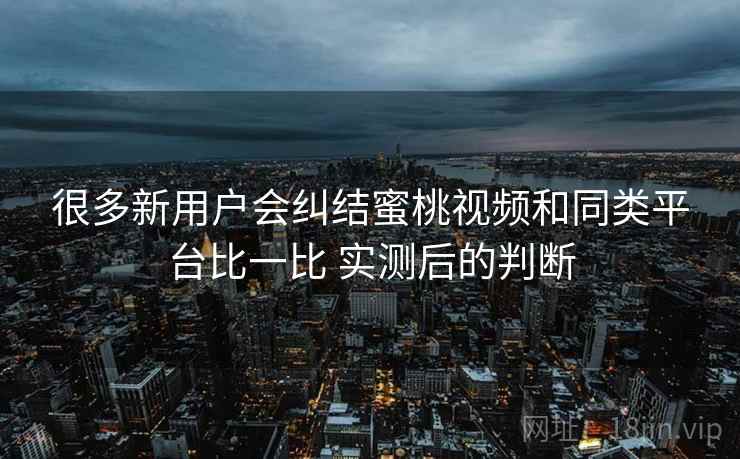 很多新用户会纠结蜜桃视频和同类平台比一比 实测后的判断 很多新用户会纠结蜜桃视频和同类平台比一比 实测后的判断