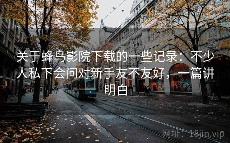 关于蜂鸟影院下载的一些记录：不少人私下会问对新手友不友好，一篇讲明白