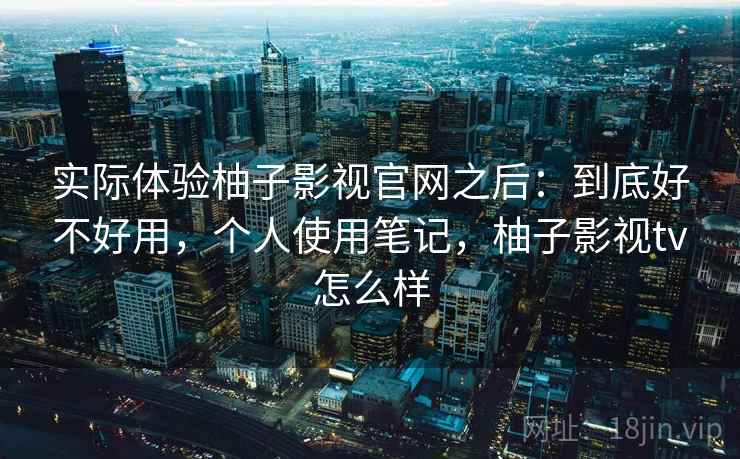 实际体验柚子影视官网之后：到底好不好用，个人使用笔记，柚子影视tv怎么样