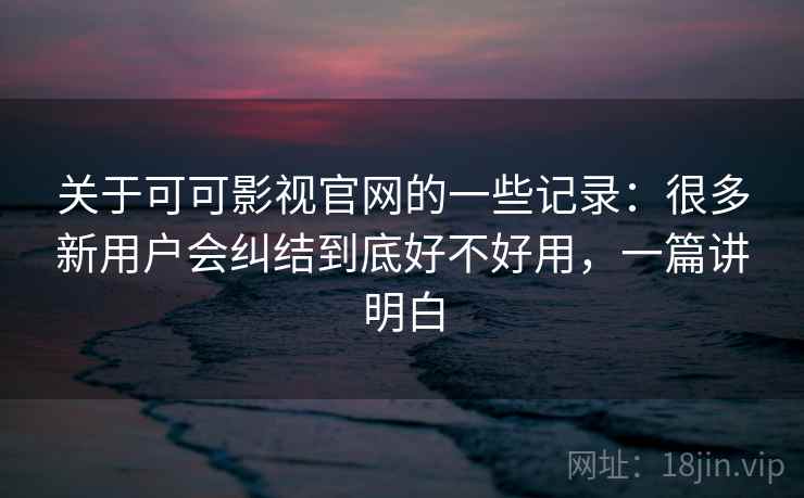 关于可可影视官网的一些记录：很多新用户会纠结到底好不好用，一篇讲明白