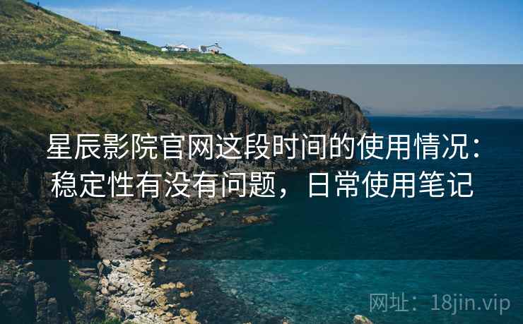 星辰影院官网这段时间的使用情况：稳定性有没有问题，日常使用笔记