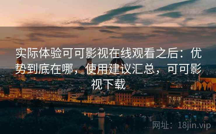 实际体验可可影视在线观看之后：优势到底在哪，使用建议汇总，可可影视下载