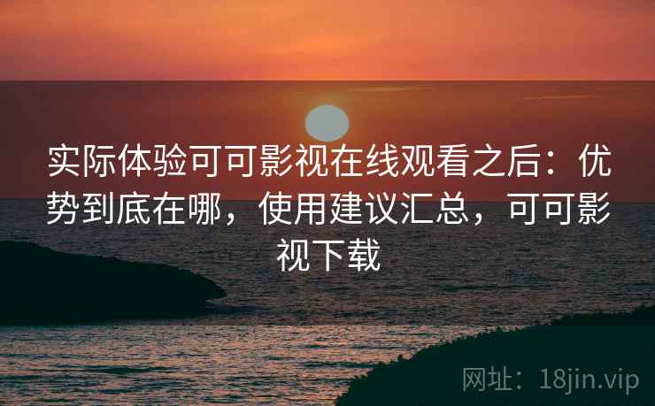 实际体验可可影视在线观看之后：优势到底在哪，使用建议汇总，可可影视下载