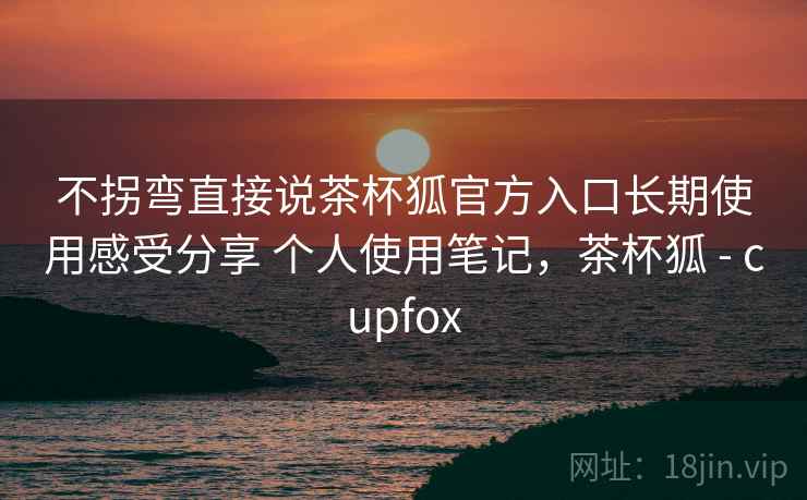 不拐弯直接说茶杯狐官方入口长期使用感受分享 个人使用笔记，茶杯狐 - cupfox