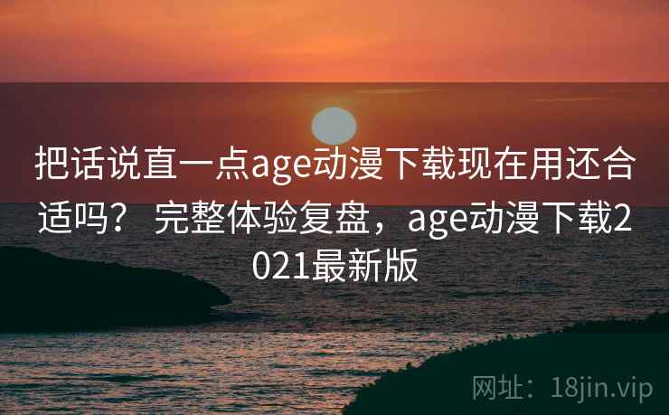 把话说直一点age动漫下载现在用还合适吗？ 完整体验复盘，age动漫下载2021最新版