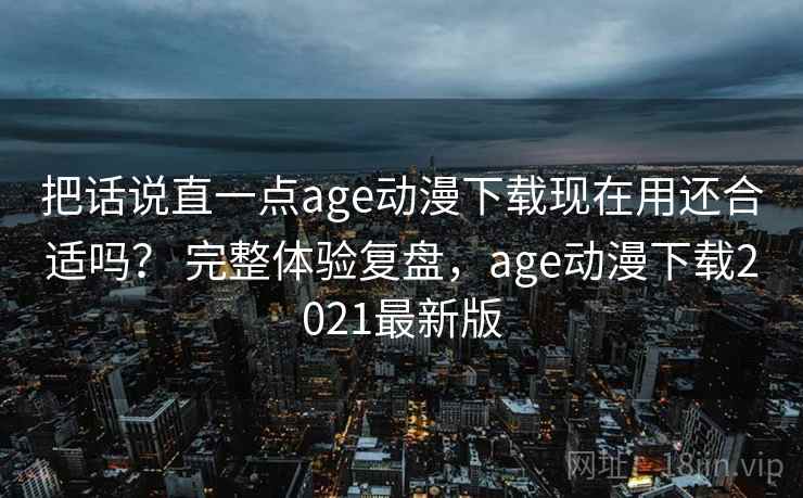 把话说直一点age动漫下载现在用还合适吗？ 完整体验复盘，age动漫下载2021最新版