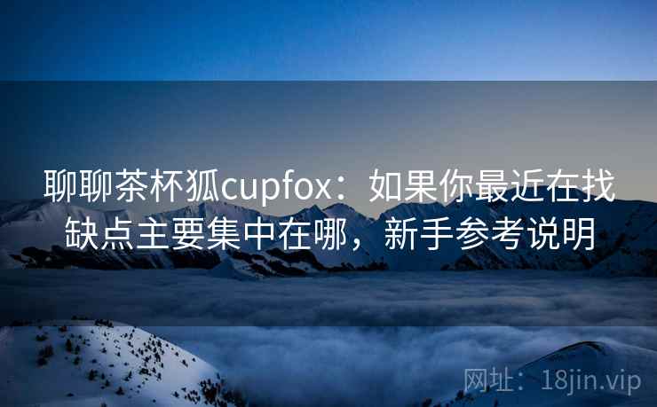 聊聊茶杯狐cupfox：如果你最近在找缺点主要集中在哪，新手参考说明