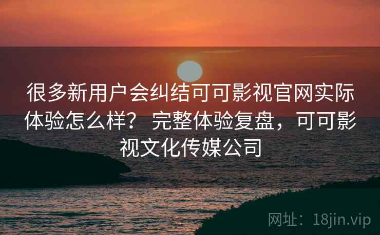很多新用户会纠结可可影视官网实际体验怎么样？ 完整体验复盘，可可影视文化传媒公司
