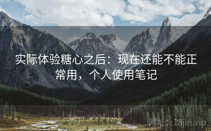 实际体验糖心之后：现在还能不能正常用，个人使用笔记