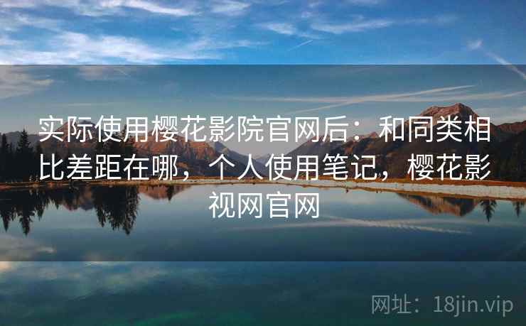 实际使用樱花影院官网后：和同类相比差距在哪，个人使用笔记，樱花影视网官网