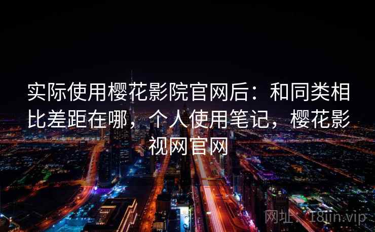 实际使用樱花影院官网后：和同类相比差距在哪，个人使用笔记，樱花影视网官网
