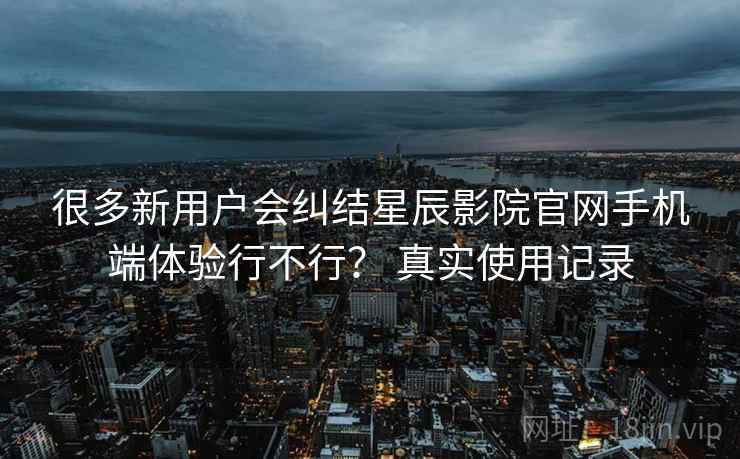 很多新用户会纠结星辰影院官网手机端体验行不行？ 真实使用记录