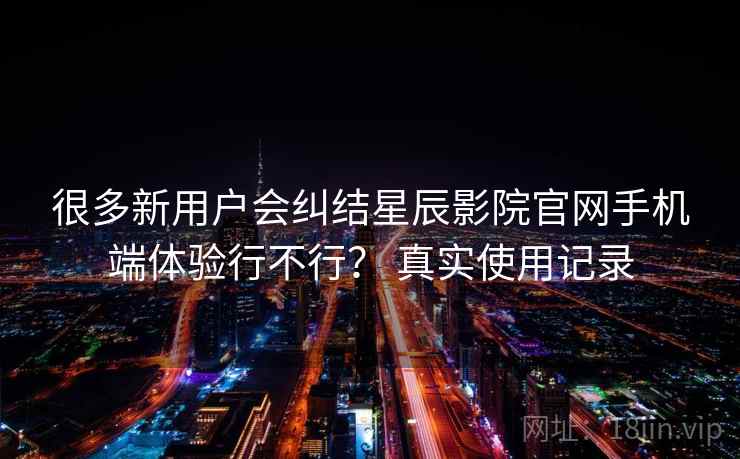 很多新用户会纠结星辰影院官网手机端体验行不行？ 真实使用记录