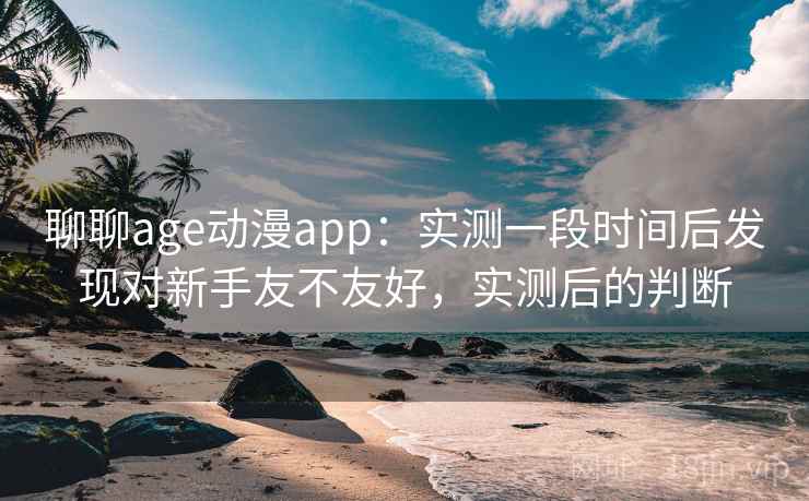 聊聊age动漫app：实测一段时间后发现对新手友不友好，实测后的判断