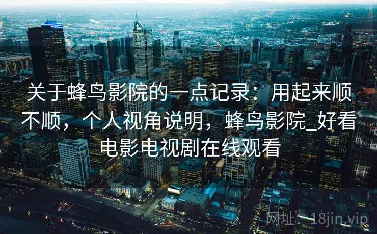 关于蜂鸟影院的一点记录：用起来顺不顺，个人视角说明，蜂鸟影院_好看电影电视剧在线观看