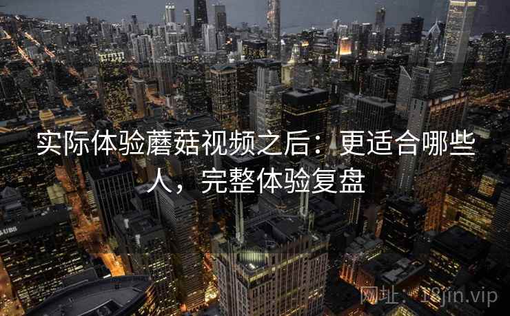 实际体验蘑菇视频之后：更适合哪些人，完整体验复盘