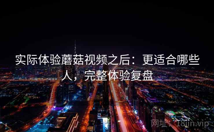 实际体验蘑菇视频之后：更适合哪些人，完整体验复盘
