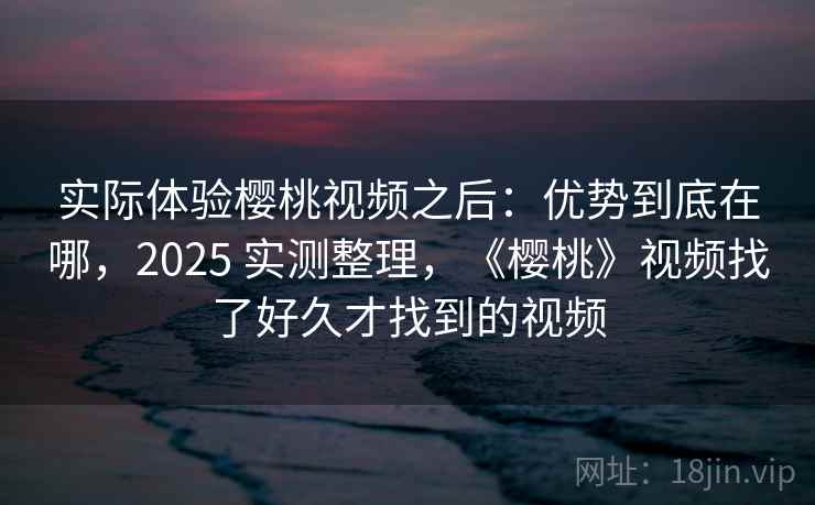 实际体验樱桃视频之后：优势到底在哪，2025 实测整理，《樱桃》视频找了好久才找到的视频