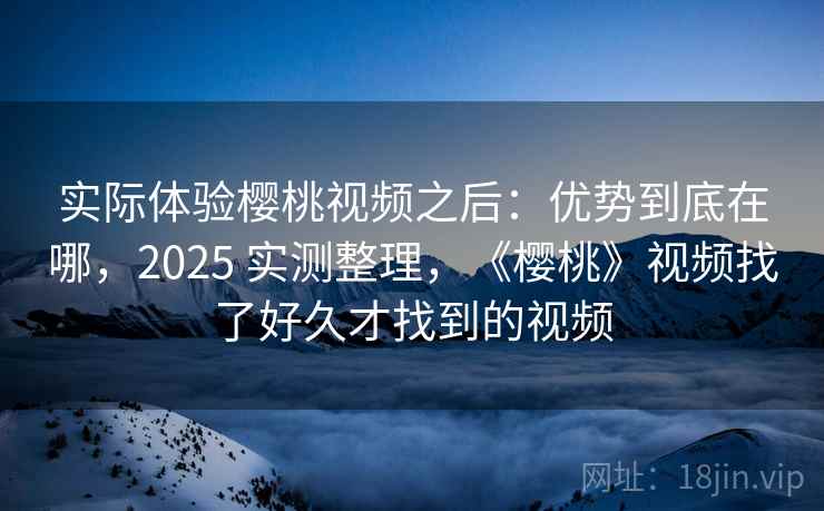 实际体验樱桃视频之后：优势到底在哪，2025 实测整理，《樱桃》视频找了好久才找到的视频